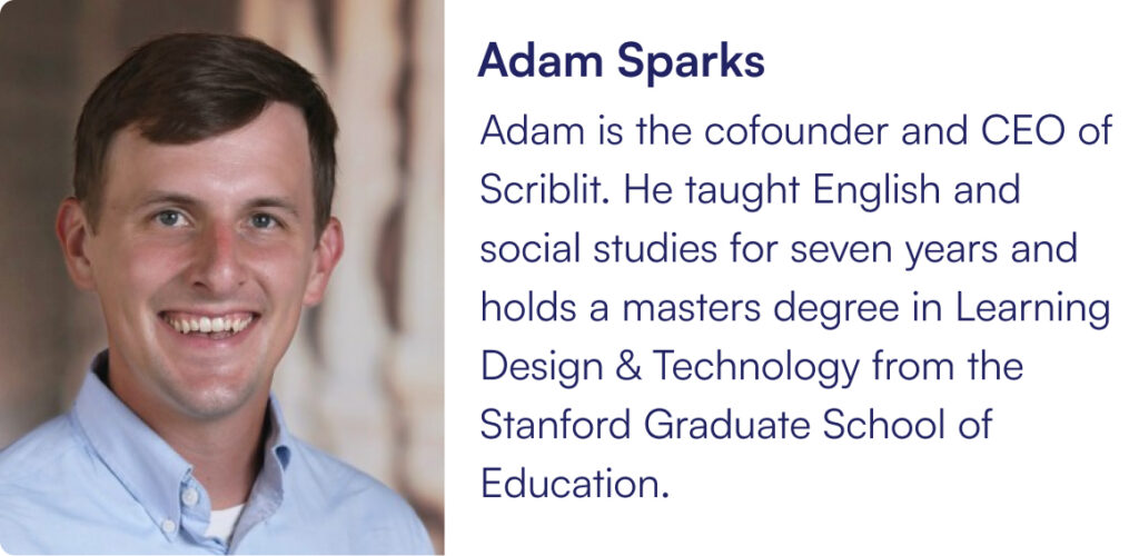 Adam is the cofounder and CEO of Scriblit. He taught English and social studies for seven years and holds a masters degree in Learning Design & Technology from the Stanford Graduate School of Education.
