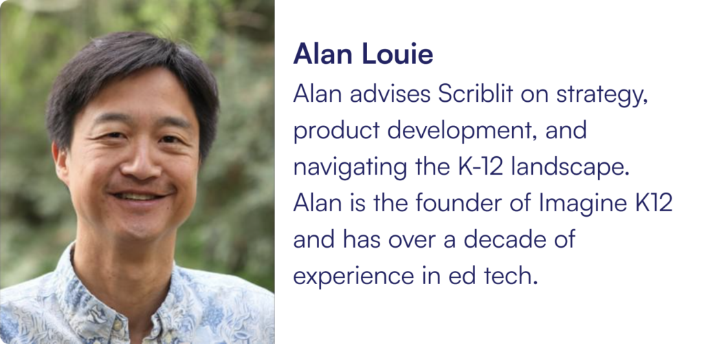 Alan advises Scriblit on strategy, product development, and navigating the K-12 landscape. Alan is the founder of Imagine K12 and has over a decade of experience in ed tech.