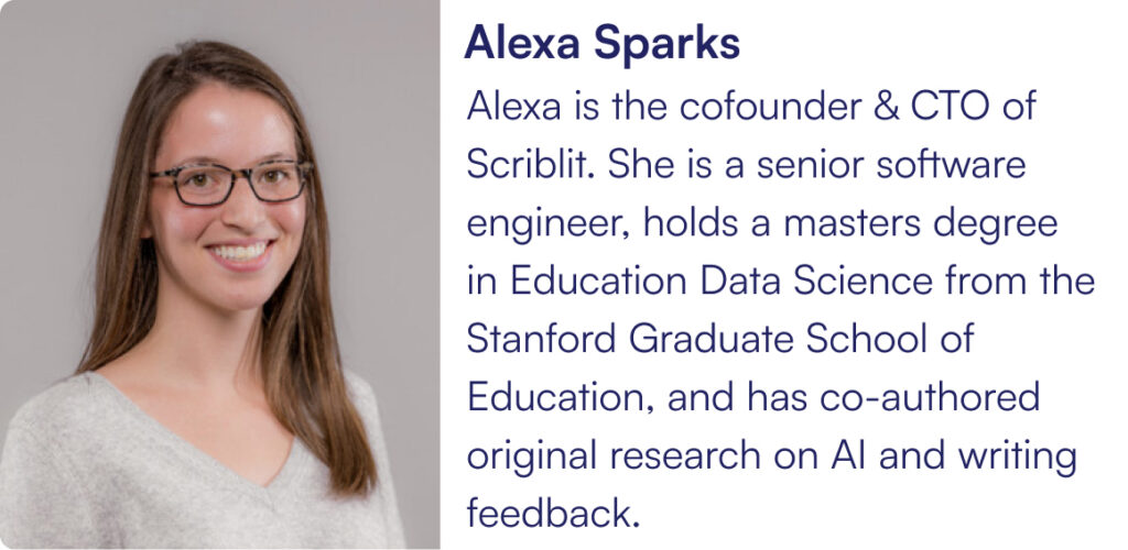 Alexa is the cofounder & CTO of Scriblit. She is a senior software engineer, holds a masters degree in Education Data Science from the Stanford Graduate School of Education, and has co-authored original research on AI and writing feedback.