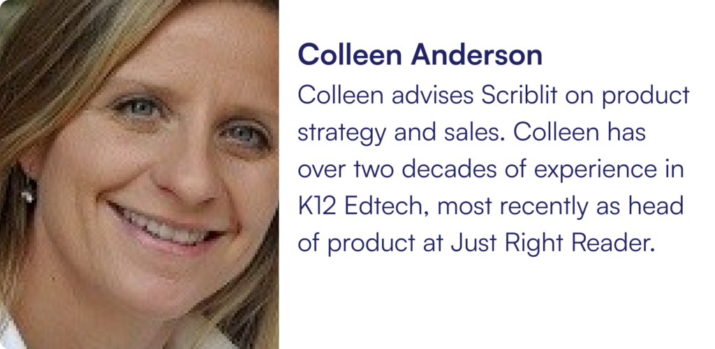 Colleen advises Scriblit on product strategy and sales. Colleen has over two decades of experience in K12 Edtech, most recently as head of product at Just Right Reader.