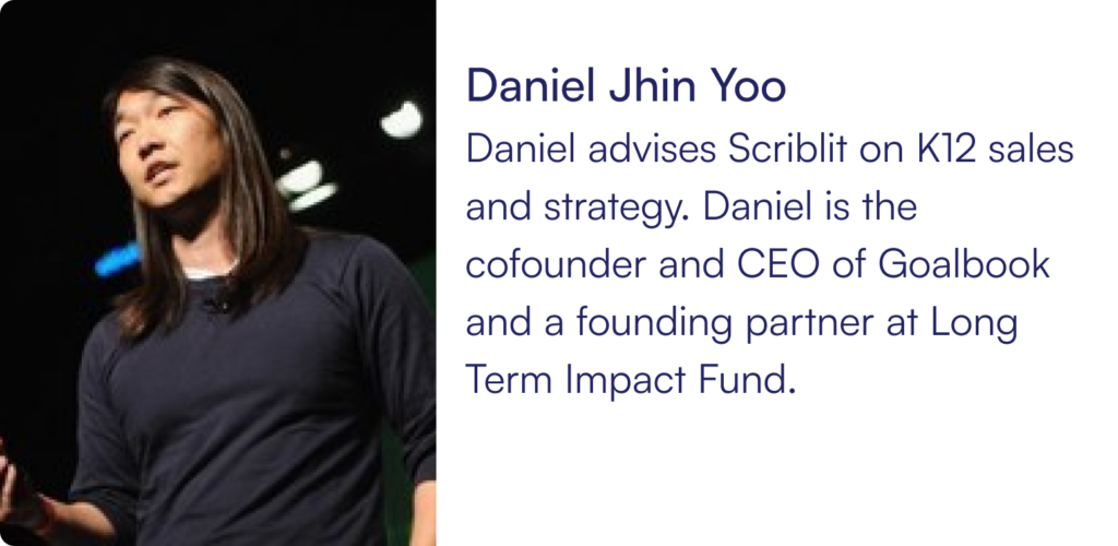 Daniel advises Scriblit on K12 sales and strategy. Daniel is the cofounder and CEO of Goalbook and a founding partner at Long Term Impact Fund.