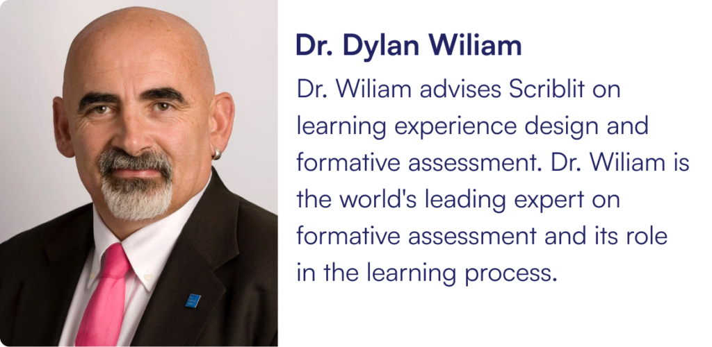 Dr. Wiliam advises Scriblit on learning experience design and formative assessment. Dr. Wiliam is the world's leading expert on formative assessment and its role in the learning process.