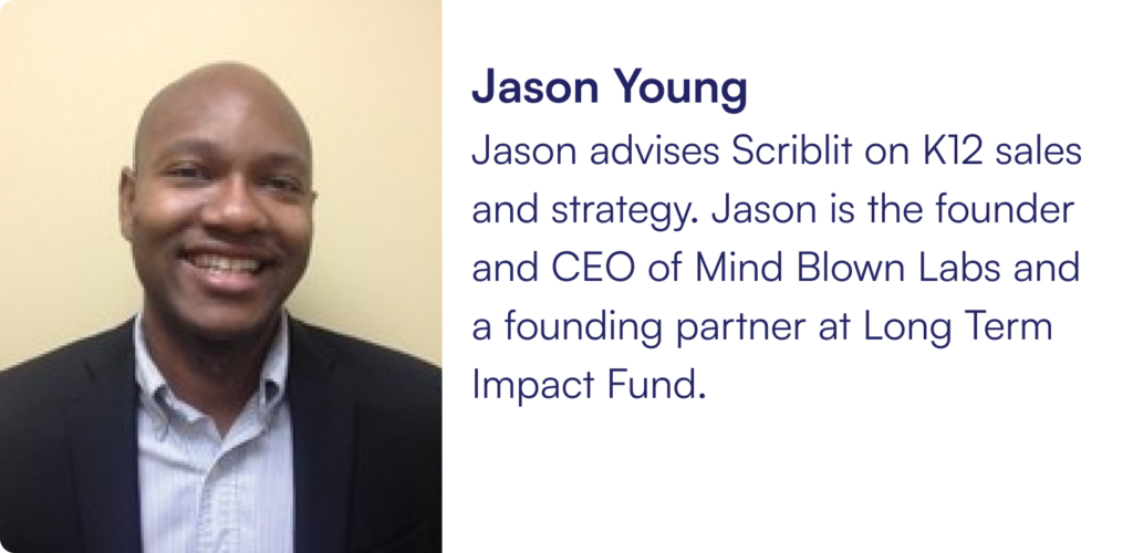 Jason advises Scriblit on K12 sales and strategy. Jason is the founder and CEO of Mind Blown Labs and a founding partner at Long Term Impact Fund.